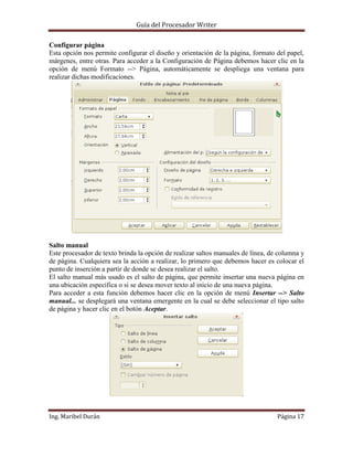 Guía del Procesador Writer
Configurar página
Esta opción nos permite configurar el diseño y orientación de la página, formato del papel,
márgenes, entre otras. Para acceder a la Configuración de Página debemos hacer clic en la
opción de menú Formato --> Página, automáticamente se despliega una ventana para
realizar dichas modificaciones.

Salto manual
Este procesador de texto brinda la opción de realizar saltos manuales de línea, de columna y
de página. Cualquiera sea la acción a realizar, lo primero que debemos hacer es colocar el
punto de inserción a partir de donde se desea realizar el salto.
El salto manual más usado es el salto de página, que permite insertar una nueva página en
una ubicación específica o si se desea mover texto al inicio de una nueva página.
Para acceder a esta función debemos hacer clic en la opción de menú Insertar --> Salto
manual... se desplegará una ventana emergente en la cual se debe seleccionar el tipo salto
de página y hacer clic en el botón Aceptar.

Ing. Maribel Durán

Página 17

 