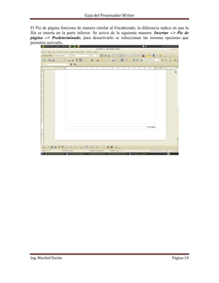 Guía del Procesador Writer
El Pie de página funciona de manera similar al Encabezado, la diferencia radica en que la
fila se inserta en la parte inferior. Se activa de la siguiente manera: Insertar --> Pie de
página --> Predeterminado, para desactivarlo se seleccionan las mismas opciones que
permiten activarlo.

Ing. Maribel Durán

Página 19

 
