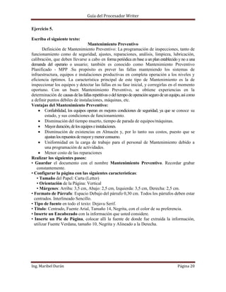 Guía del Procesador Writer
Ejercicio 5.
Escriba el siguiente texto:
Mantenimiento Preventivo
Definición de Mantenimiento Preventivo: La programación de inspecciones, tanto de
funcionamiento como de seguridad, ajustes, reparaciones, análisis, limpieza, lubricación,
calibración, que deben llevarse a cabo en forma periódica en base a un plan establecido y no a una
demanda del operario o usuario; también es conocido como Mantenimiento Preventivo
Planificado - MPP .Su propósito es prever las fallas manteniendo los sistemas de
infraestructura, equipos e instalaciones productivas en completa operación a los niveles y
eficiencia óptimos. La característica principal de este tipo de Mantenimiento es la de
inspeccionar los equipos y detectar las fallas en su fase inicial, y corregirlas en el momento
oportuno. Con un buen Mantenimiento Preventivo, se obtiene experiencias en la
determinación de causas de las fallas repetitivas o del tiempo de operación seguro de un equipo, así como
a definir puntos débiles de instalaciones, máquinas, etc.
Ventajas del Mantenimiento Preventivo:
Confiabilidad, los equipos operan en mejores condiciones de seguridad, ya que se conoce su
estado, y sus condiciones de funcionamiento.
Disminución del tiempo muerto, tiempo de parada de equipos/máquinas.
Mayor duración, de los equipos e instalaciones.
Disminución de existencias en Almacén y, por lo tanto sus costos, puesto que se
ajustan los repuestos de mayor y menor consumo.
Uniformidad en la carga de trabajo para el personal de Mantenimiento debido a
una programación de actividades.
Menor costo de las reparaciones
Realizar los siguientes pasos:
• Guardar el documento con el nombre Mantenimiento Preventivo. Recordar grabar
constantemente.
• Configurar la página con las siguientes características:
▪ Tamaño del Papel: Carta (Letter)
▪ Orientación de la Página: Vertical
▪ Márgenes: Arriba: 3,5 cm, Abajo: 2,5 cm, Izquierda: 3,5 cm, Derecha: 2,5 cm.
• Formato de Párrafo: Espacio Debajo del párrafo 0,30 cm. Todos los párrafos deben estar
centrados. Interlineado Sencillo.
• Tipo de fuente en todo el texto: Dejavu Serif.
• Titulo: Centrado, Fuente Arial, Tamaño 14, Negrita, con el color de su preferencia.
• Inserte un Encabezado con la información que usted considere.
• Inserte un Pie de Página, colocar allí la fuente de donde fue extraída la información,
utilizar Fuente Verdana, tamaño 10, Negrita y Alineado a la Derecha.

Ing. Maribel Durán

Página 20

 