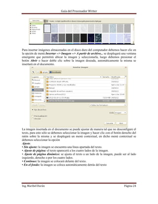 Guía del Procesador Writer

Para insertar imágenes almacenadas en el disco duro del computador debemos hacer clic en
la opción de menú Insertar --> Imagen --> A partir de archivo... se desplegará una ventana
emergente que permitirá ubicar la imagen y seleccionarla, luego debemos presionar el
botón Abrir o hacer doble clic sobre la imagen deseada, automáticamente la misma se
insertará en el documento.

La imagen insertada en el documento se puede ajustar de manera tal que no desconfigure el
texto, para esto sólo se debemos seleccionar la imagen y hacer clic con el botón derecho del
ratón sobre la misma y se desplegará un menú contextual, en dicho menú contextual se
debemos seleccionar la opción
Ajuste.
• Sin ajuste: la imagen se encuentra una línea apartada del texto.
• Ajuste de página: el texto aparecerá a los cuatro lados de la imagen.
• Ajuste de página dinámico: se ajusta el texto a un lado de la imagen, puede ser al lado
izquierdo, derecho o por los cuatro lados.
• Continuo: la imagen se colocará delante del texto.
• En el fondo: la imagen se coloca automáticamente detrás del texto

Ing. Maribel Durán

Página 24

 