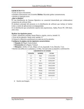 Guía del Procesador Writer
EJERCICIO N° 8
• Crear un nuevo documento.
• Guardar el documento con el nombre Debian. Recordar grabar constantemente.
• Insertar el siguiente texto:
¿Qué es Debian?
Es una distribución de Sistema Operativo no comercial desarrollada por colaboradores
computistas de software libre.
El producto principal del proyecto es la distribución de software que incluye el núcleo
Linux y ciento de aplicaciones ya empaquetadas.
Es la distribución que actualmente soporta más arquitecturas, Alpha, Power PC, X86 Intel,
entre otras.
Realizar los siguientes pasos:
• Titulo. Alineación centrada, fuente Dejavu, negrita, cursiva, tamaño 14.
• Texto de los párrafos: fuente arial, tamaño 12
• Colocar la viñeta de su preferencia en cada uno de los párrafos.
Configurar la página con las siguientes características:
▪ Tamaño del Papel: Carta (Letter)
▪ Orientación de la Página: Vertical
▪ Márgenes: Arriba: 3,5 cm, Abajo: 2,5 cm, Izquierda: 4 cm, Derecha: 3 cm.
• Insertar una tabla con 3 columnas y 12 filas. Tal cual como se muestra a continuación:

Inserte una Imagen.

Ing. Maribel Durán

Página 26

 