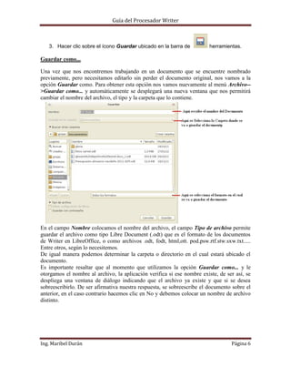 Guía del Procesador Writer

3. Hacer clic sobre el ícono Guardar ubicado en la barra de

herramientas.

Guardar como...
Una vez que nos encontremos trabajando en un documento que se encuentre nombrado
previamente, pero necesitamos editarlo sin perder el documento original, nos vamos a la
opción Guardar como. Para obtener esta opción nos vamos nuevamente al menú Archivo->Guardar como... y automáticamente se desplegará una nueva ventana que nos permitirá
cambiar el nombre del archivo, el tipo y la carpeta que lo contiene.

En el campo Nombre colocamos el nombre del archivo, el campo Tipo de archivo permite
guardar el archivo como tipo Libre Document (.odt) que es el formato de los documentos
de Writer en LibreOffice, o como archivos .odt, fodt, html,ott. pod.psw.rtf.stw.sxw.txt.....
Entre otros, según lo necesitemos.
De igual manera podemos determinar la carpeta o directorio en el cual estará ubicado el
documento.
Es importante resaltar que al momento que utilizamos la opción Guardar como... y le
otorgamos el nombre al archivo, la aplicación verifica si ese nombre existe, de ser así, se
despliega una ventana de diálogo indicando que el archivo ya existe y que si se desea
sobreescribirlo. De ser afirmativa nuestra respuesta, se sobreescribe el documento sobre el
anterior, en el caso contrario hacemos clic en No y debemos colocar un nombre de archivo
distinto.

Ing. Maribel Durán

Página 6

 