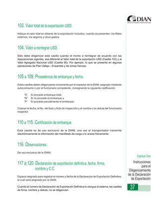 103. Valor total de la exportación USD.
Indique el valor total en dólares de la exportación incluidos, cuando se presenten, los fletes
externos, los seguros y otros gastos.



104. Valor a reintegrar USD.
Sólo debe diligenciar esta casilla cuando el monto a reintegrar de acuerdo con las
disposiciones vigentes, sea diferente al Valor total de la exportación USD (Casilla 103) y al
Valor Agregado Nacional USDDiligenciamiento - Por ejemplo, lo que se presenta en algunas
                  Instrucciones de (Casilla 90). Declaración de Exportación
operaciones de Plan Vallejo - Ensamble y de zonas francas.



105 a 109. Procedencia de embarque y fecha.
Estas casillas deben diligenciarse únicamente por el inspector de la DIAN, asignado mediante
autocomisorio o por el funcionario competente, consignando la siguiente codificación:

     “S”   Si procede embarque total,
     “N”   Si no procede el embarque y
     “P”   Si procede parcialmente el embarque.

Colocar la fecha, el No. del Auto y Acta de inspección y el nombre y la cédula del funcionario
inspector.



110 a 115. Certificación de embarque.
Esta casilla es de uso exclusivo de la DIAN, una vez el transportador transmite
electrónicamente la información del manifiesto de carga o lo anexa físicamente.



116. Observaciones .
De uso exclusivo de la DIAN.
                                                                                                        Capítulo Dos

117 a 120. Declaración de exportación definitiva, fecha, firma,                                       Instrucciones
                                                                                                             para el
               nombre y C.C.                                                                      Diligenciamiento
Espacio asignado para registrar el número y fecha de la Declaración de Exportación Definitiva,
                                                                                                 de la Declaración
el cual será asignado por la DIAN.                                                                 de Exportación
Cuando el número de Declaración de Exportación Definitiva lo otorgue el sistema, las casillas
de firma, nombre y cédula, no se diligencian.
                                                                                                  37
 