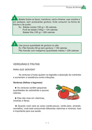 Grupos de Alimentos
1 1
VERDURAS E FRUTAS
PARA QUE SERVEM?
As verduras e frutas ajudam na digestão e absorção de nutrientes
e aumentam a resistência contra infecções.
Verduras (folhas e legumes):
As verduras contêm pequenas
quantidades de carboidrato e poucas
calorias;
Elas são ricas em vitaminas,
minerais e fibras;
Quando você varia as cores (verde-escuro, verde-claro, amarelo,
vermelho), você está consumindo diferentes vitaminas e minerais. Isso
é importante para sua saúde.
Batata (todos os tipos), mandioca, cará e inhame: usar cozidos e
em pedaços, sem acrescentar gordura. Evite consumir na forma de
frituras e de purês;
Ex: Batata cozida (100 g) = 85 calorias
Purê de batata (100g) = 124 calorias
Batata frita (100 g) = 280 calorias
Use pouca quantidade de gordura no pão.
Ex: Pão francês (50 g) sem gordura = 136 calorias
Pão francês com margarina (quantidade média) = 226 calorias
4
5
 