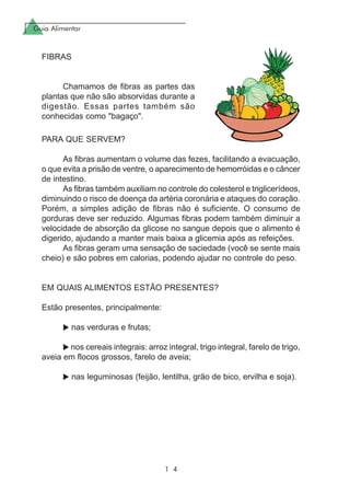 Guia Alimentar
1 4
PARA QUE SERVEM?
As fibras aumentam o volume das fezes, facilitando a evacuação,
o que evita a prisão de ventre, o aparecimento de hemorróidas e o câncer
de intestino.
As fibras também auxiliam no controle do colesterol e triglicerídeos,
diminuindo o risco de doença da artéria coronária e ataques do coração.
Porém, a simples adição de fibras não é suficiente. O consumo de
gorduras deve ser reduzido. Algumas fibras podem também diminuir a
velocidade de absorção da glicose no sangue depois que o alimento é
digerido, ajudando a manter mais baixa a glicemia após as refeições.
As fibras geram uma sensação de saciedade (você se sente mais
cheio) e são pobres em calorias, podendo ajudar no controle do peso.
EM QUAIS ALIMENTOS ESTÃO PRESENTES?
Estão presentes, principalmente:
nas verduras e frutas;
nos cereais integrais: arroz integral, trigo integral, farelo de trigo,
aveia em flocos grossos, farelo de aveia;
nas leguminosas (feijão, lentilha, grão de bico, ervilha e soja).
FIBRAS
Chamamos de fibras as partes das
plantas que não são absorvidas durante a
digestão. Essas partes também são
conhecidas como "bagaço".
 