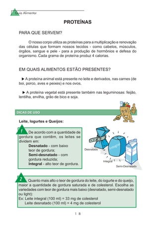 Guia Alimentar
1 8
PROTEÍNAS
PARA QUE SERVEM?
O nosso corpo utiliza as proteínas para a multiplicação e renovação
das células que formam nossos tecidos - como cabelos, músculos,
órgãos, sangue e pele - para a produção de hormônios e defesa do
organismo. Cada grama de proteína produz 4 calorias.
EM QUAIS ALIMENTOS ESTÃO PRESENTES?
A proteína animal está presente no leite e derivados, nas carnes (de
boi, porco, aves e peixes) e nos ovos.
A proteína vegetal está presente também nas leguminosas: feijão,
lentilha, ervilha, grão de bico e soja.
De acordo com a quantidade de
gordura que contêm, os leites se
dividem em:
Desnatado - com baixo
teor de gordura;
Semi-desnatado - com
gordura reduzida;
Integral - alto teor de gordura.
Quanto mais alto o teor de gordura do leite, do iogurte e do queijo,
maior a quantidade de gordura saturada e de colesterol. Escolha as
variedades com teor de gordura mais baixo (desnatado, semi-desnatado
ou light):
Ex: Leite integral (100 ml) = 33 mg de colesterol
Leite desnatado (100 ml) = 4 mg de colesterol
Leite, Iogurtes e Queijos:
1
2
 
