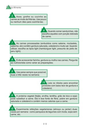 Guia Alimentar
2 0
Asse, grelhe ou cozinhe as
carnes ao invés de fritá-las. Use pouco
ou nenhum óleo para cozinhá-las;
Quando comer sanduíches, não
escolha aqueles com porção dobrada
de carne;
As carnes processadas (embutidos como salame, mortadela,
salsicha, etc) contêm gordura saturada, colesterol e muito sal. Quando
utilizar, escolha os tipos light (hambúrguer light, presunto de peito de
peru light);
Evite acrescentar farinha, gordura ou molho nas carnes. Pergunte
ao nutricionista como variar as preparações;
Use peixe sempre que possível,
duas a três vezes na semana;
Leia os rótulos para encontrar
produtos com baixo teor de gordura e
colesterol;
A proteína vegetal (feijão, ervilha, lentilha, grão de bico e soja)
pode substituir a carne. Ela é boa fonte de fibra, pobre em gordura
saturada e colesterol e contém menos calorias que a carne.
Experimente refeições vegetarianas (almoço ou jantar) duas
vezes por semana - como panqueca de legumes com ricota, sopa sem
carne, etc.
5
6
7
8
9
10
11
12
 