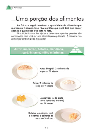 Guia Alimentar
2 2
Batatas, mandioca, caráBatatas, mandioca, caráBatatas, mandioca, caráBatatas, mandioca, caráBatatas, mandioca, cará
e inhame: 2 colheres dee inhame: 2 colheres dee inhame: 2 colheres dee inhame: 2 colheres dee inhame: 2 colheres de
sopa ou ½ xícarasopa ou ½ xícarasopa ou ½ xícarasopa ou ½ xícarasopa ou ½ xícara
Arroz: 2 colheres deArroz: 2 colheres deArroz: 2 colheres deArroz: 2 colheres deArroz: 2 colheres de
sopa ou ½ xícarasopa ou ½ xícarasopa ou ½ xícarasopa ou ½ xícarasopa ou ½ xícara
Macarrão: ¼ do pratoMacarrão: ¼ do pratoMacarrão: ¼ do pratoMacarrão: ¼ do pratoMacarrão: ¼ do prato
raso (tamanho normal)raso (tamanho normal)raso (tamanho normal)raso (tamanho normal)raso (tamanho normal)
ou ½ xícaraou ½ xícaraou ½ xícaraou ½ xícaraou ½ xícara
Arroz, macarrão, batatas, mandioca,
cará, inhame, milho e farinhas
As fotos a seguir mostram a quantidade de alimento que
representa 1 porção. Isso não significa que você terá que comer
apenas a quantidade que está na foto.
O nutricionista vai lhe ajudar a determinar quantas porções são
necessárias para você ter uma alimentação equilibrada. A pirâmide dos
alimentos também pode lhe ajudar.
Uma porção dos alimentos
Arroz Integral: 2 colheres deArroz Integral: 2 colheres deArroz Integral: 2 colheres deArroz Integral: 2 colheres deArroz Integral: 2 colheres de
sopa ou ½ xícarasopa ou ½ xícarasopa ou ½ xícarasopa ou ½ xícarasopa ou ½ xícara
 