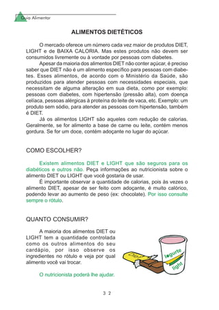 Guia Alimentar
3 2
ALIMENTOS DIETÉTICOS
O mercado oferece um número cada vez maior de produtos DIET,
LIGHT e de BAIXA CALORIA. Mas estes produtos não devem ser
consumidos livremente ou à vontade por pessoas com diabetes.
Apesar da maioria dos alimentos DIET não conter açúcar, é preciso
saber que DIET não é um alimento específico para pessoas com diabe-
tes. Esses alimentos, de acordo com o Ministério da Saúde, são
produzidos para atender pessoas com necessidades especiais, que
necessitam de alguma alteração em sua dieta, como por exemplo:
pessoas com diabetes, com hipertensão (pressão alta), com doença
celíaca, pessoas alérgicas à proteína do leite de vaca, etc. Exemplo: um
produto sem sódio, para atender as pessoas com hipertensão, também
é DIET.
Já os alimentos LIGHT são aqueles com redução de calorias.
Geralmente, se for alimento a base de carne ou leite, contém menos
gordura. Se for um doce, contém adoçante no lugar do açúcar.
COMO ESCOLHER?
Existem alimentos DIET e LIGHT que são seguros para os
diabéticos e outros não. Peça informações ao nutricionista sobre o
alimento DIET ou LIGHT que você gostaria de usar.
É importante observar a quantidade de calorias, pois às vezes o
alimento DIET, apesar de ser feito com adoçante, é muito calórico,
podendo levar ao aumento de peso (ex: chocolate). Por isso consulte
sempre o rótulo.
QUANTO CONSUMIR?
A maioria dos alimentos DIET ou
LIGHT tem a quantidade controlada
como os outros alimentos do seu
cardápio, por isso observe os
ingredientes no rótulo e veja por qual
alimento você vai trocar.
O nutricionista poderá lhe ajudar.
 