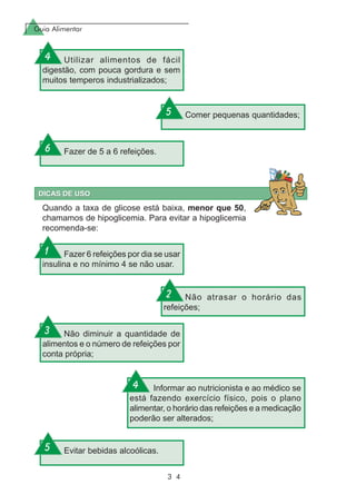 Guia Alimentar
3 4
Utilizar alimentos de fácil
digestão, com pouca gordura e sem
muitos temperos industrializados;
Comer pequenas quantidades;
Fazer de 5 a 6 refeições.
Quando a taxa de glicose está baixa, menor que 50,
chamamos de hipoglicemia. Para evitar a hipoglicemia
recomenda-se:
Fazer 6 refeições por dia se usar
insulina e no mínimo 4 se não usar.
Não atrasar o horário das
refeições;
Não diminuir a quantidade de
alimentos e o número de refeições por
conta própria;
Informar ao nutricionista e ao médico se
está fazendo exercício físico, pois o plano
alimentar, o horário das refeições e a medicação
poderão ser alterados;
Evitar bebidas alcoólicas.
4
5
6
1
2
3
4
5
 