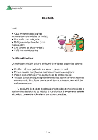 Guia Alimentar
3 6
BEBIDAS
Use:
Água mineral gasosa (pode
incrementar com rodelas de limão);
Limonada com adoçante.
Refrigerante light ou diet (com
moderação);
Chá (prefira os chás verdes);
Café (com moderação);
Bebidas Alcoólicas:
Os diabéticos devem evitar o consumo de bebidas alcoólicas porque:
Contêm calorias, podendo aumentar o peso corporal;
Podem causar hipoglicemia quando consumidas em jejum;
Podem aumentar os níveis sanguíneos de triglicerídeos;
Pessoas que usam alguns tipos de medicação podem ter fortes reações
com o uso do álcool (dor de cabeça intensa, náuseas, vermelhidão
na face e outros).
O consumo de bebida alcoólica por diabéticos bem controlados é
aceito com a supervisão do médico e nutricionista. Se você usa bebida
alcoólica, converse sobre isso em suas consultas.
 