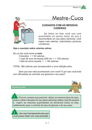 Mestre-Cuca
3 7
CUIDADOS COM AS MEDIDAS
CASEIRAS
Se todos os dias você usa uma
quantidade um pouco maior do que o
recomendado em seu plano alimentar, você
ingere mais calorias, carboidratos, gorduras
e proteínas.
Mestre-Cuca
Procure, sempre que possível, utilizar os mesmos tipos de copo,
prato e colher indicados em seu plano alimentar (dieta). Isso lhe ajudará
a ingerir as mesmas quantidades de alimentos todos os dias,
colaborando para o controle da taxa de glicose e de seu peso.
Use copo transparente para que
você possa medir com mais precisão.
Veja o exemplo sobre calorias extras:
Se um dia você comer a mais:
3 biscoitos = + 92 calorias
1 copo de suco de laranja (200 ml) = + 128 calorias
1 fatia de carne assada = + 160 calorias
TOTAL: 380 calorias que correspondem a uma refeição extra.
Será que isso está acontecendo com você? E por isso você está
com dificuldade de controlar sua glicemia e seu peso?
1
2
 