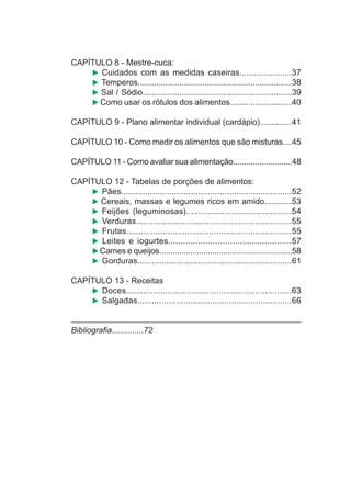 CAPÍTULO 8 - Mestre-cuca:
Cuidados com as medidas caseiras......................37
Temperos...................................................................38
Sal / Sódio.................................................................39
Como usar os rótulos dos alimentos...........................40
CAPÍTULO 9 - Plano alimentar individual (cardápio)..............41
CAPÍTULO 10 - Como medir os alimentos que são misturas....45
CAPÍTULO 11 - Como avaliar sua alimentação...........................48
CAPÍTULO 12 - Tabelas de porções de alimentos:
Pães.......................................................................52
Cereais, massas e legumes ricos em amido............53
Feijões (leguminosas)............................................54
Verduras................................................................55
Frutas....................................................................55
Leites e iogurtes..................................................57
Carnes e queijos............................................................58
Gorduras................................................................61
CAPÍTULO 13 - Receitas
Doces....................................................................63
Salgadas................................................................66
Bibliografia..............72
 