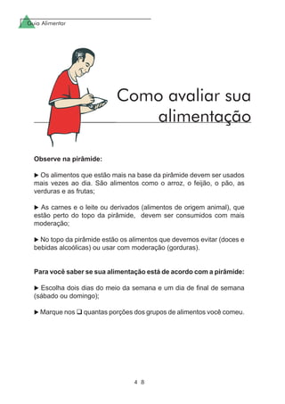 Guia Alimentar
4 8
Observe na pirâmide:
Os alimentos que estão mais na base da pirâmide devem ser usados
mais vezes ao dia. São alimentos como o arroz, o feijão, o pão, as
verduras e as frutas;
As carnes e o leite ou derivados (alimentos de origem animal), que
estão perto do topo da pirâmide, devem ser consumidos com mais
moderação;
No topo da pirâmide estão os alimentos que devemos evitar (doces e
bebidas alcoólicas) ou usar com moderação (gorduras).
Para você saber se sua alimentação está de acordo com a pirâmide:
Escolha dois dias do meio da semana e um dia de final de semana
(sábado ou domingo);
Marque nos quantas porções dos grupos de alimentos você comeu.
Como avaliar sua
alimentação
 