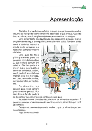 Apresentação
5
Apresentação
Diabetes é uma doença crônica em que o organismo não produz
insulina ou não pode usar de maneira adequada o que produz. Quando
isso acontece, o açúcar (glicose) começa a aumentar no sangue.
Uma alimentação saudável ajuda seu organismo a manter o nível
de glicose no sangue em equilíbrio: nem alto nem baixo. Também ajuda
você a sentir-se melhor e
ainda pode prevenir ou
reduzir as complicações do
diabetes.
Este guia foi feito
principalmente para as
pessoas com diabetes tipo
2, que é mais comum em
adultos. Ele lhe ajudará a
obter mais informações
sobre os alimentos. Assim,
você poderá escolhê-los
melhor, seja no mercado,
em casa, em restaurantes,
em lanchonetes, em festas,
etc.
Os alimentos que
servem para você servem
para qualquer pessoa. Por
isso, toda a família poderá
se beneficiar das informações contidas nesse guia.
As pessoas com diabetes não precisam de alimentos especiais. É
possível planejar uma alimentação saudável com os alimentos que você
já conhece.
Desejamos que você aproveite melhor o que os alimentos podem
nos oferecer.
Faça boas escolhas!
 