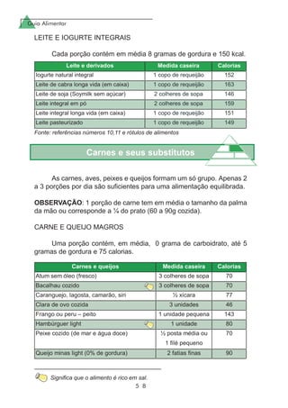 Guia Alimentar
5 8
Carnes e seus substitutos
As carnes, aves, peixes e queijos formam um só grupo. Apenas 2
a 3 porções por dia são suficientes para uma alimentação equilibrada.
OBSERVAÇÃO: 1 porção de carne tem em média o tamanho da palma
da mão ou corresponde a ¼ do prato (60 a 90g cozida).
CARNE E QUEIJO MAGROS
Uma porção contém, em média, 0 grama de carboidrato, até 5
gramas de gordura e 75 calorias.
LEITE E IOGURTE INTEGRAIS
Cada porção contém em média 8 gramas de gordura e 150 kcal.
Fonte: referências números 10,11 e rótulos de alimentos
Significa que o alimento é rico em sal.
 