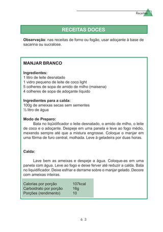 Receitas
6 3
RECEITAS DOCES
Observação: nas receitas de forno ou fogão, usar adoçante à base de
sacarina ou sucralose.
MANJAR BRANCO
Ingredientes:
1 litro de leite desnatado
1 vidro pequeno de leite de coco light
5 colheres de sopa de amido de milho (maisena)
4 colheres de sopa de adoçante líquido
Ingredientes para a calda:
100g de ameixas secas sem sementes
½ litro de água
Modo de Preparo:
Bata no liqüidificador o leite desnatado, o amido de milho, o leite
de coco e o adoçante. Despeje em uma panela e leve ao fogo médio,
mexendo sempre até que a mistura engrosse. Coloque o manjar em
uma fôrma de furo central, molhada. Leve à geladeira por duas horas.
Calda:
Lave bem as ameixas e despeje a água. Coloque-as em uma
panela com água. Leve ao fogo e deixe ferver até reduzir a calda. Bata
no liquidificador. Deixe esfriar e derrame sobre o manjar gelado. Decore
com ameixas inteiras.
Calorias por porção 107kcal
Carboidrato por porção 16g
Porções (rendimento) 10
 