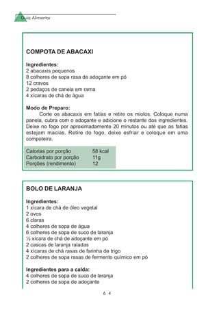 Guia Alimentar
6 4
COMPOTA DE ABACAXI
Ingredientes:
2 abacaxis pequenos
8 colheres de sopa rasa de adoçante em pó
12 cravos
2 pedaços de canela em rama
4 xícaras de chá de água
Modo de Preparo:
Corte os abacaxis em fatias e retire os miolos. Coloque numa
panela, cubra com o adoçante e adicione o restante dos ingredientes.
Deixe no fogo por aproximadamente 20 minutos ou até que as fatias
estejam macias. Retire do fogo, deixe esfriar e coloque em uma
compoteira.
Calorias por porção 58 kcal
Carboidrato por porção 11g
Porções (rendimento) 12
BOLO DE LARANJA
Ingredientes:
1 xícara de chá de óleo vegetal
2 ovos
6 claras
4 colheres de sopa de água
6 colheres de sopa de suco de laranja
½ xícara de chá de adoçante em pó
2 cascas de laranja raladas
4 xícaras de chá rasas de farinha de trigo
2 colheres de sopa rasas de fermento químico em pó
Ingredientes para a calda:
4 colheres de sopa de suco de laranja
2 colheres de sopa de adoçante
 