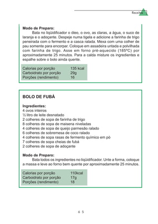 Receitas
6 5
Modo de Preparo:
Bata no liqüidificador o óleo, o ovo, as claras, a água, o suco de
laranja e o adoçante. Despeje numa tigela e adicione a farinha de trigo
peneirada com o fermento e a casca ralada. Mexa com uma colher de
pau somente para encorpar. Coloque em assadeira untada e polvilhada
com farinha de trigo. Asse em forno pré-aquecido (185ºC) por
aproximadamente 25 minutos. Para a calda misture os ingredientes e
espalhe sobre o bolo ainda quente.
Calorias por porção 135 kcal
Carboidrato por porção 29g
Porções (rendimento) 16
BOLO DE FUBÁ
Ingredientes:
4 ovos inteiros
½ litro de leite desnatado
2 colheres de sopa de farinha de trigo
8 colheres de sopa de maisena niveladas
4 colheres de sopa de queijo parmesão ralado
6 colheres de sobremesa de coco ralado
4 colheres de sopa rasas de fermento químico em pó
7 colheres de sopa cheias de fubá
2 colheres de sopa de adoçante
Modo de Preparo:
Bata todos os ingredientes no liqüidificador. Unte a forma, coloque
a massa e leve ao forno bem quente por aproximadamente 25 minutos.
Calorias por porção 110kcal
Carboidrato por porção 17g
Porções (rendimento) 18
 