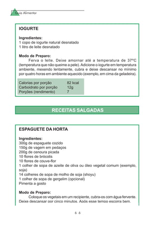 Guia Alimentar
6 6
IOGURTE
Ingredientes:
1 copo de iogurte natural desnatado
1 litro de leite desnatado
Modo de Preparo:
Ferva o leite. Deixe amornar até a temperatura de 37ºC
(temperatura que não queime a pele). Adicione o iogurte em temperatura
ambiente, mexendo lentamente, cubra e deixe descansar no mínimo
por quatro horas em ambiente aquecido (exemplo, em cima da geladeira).
Calorias por porção 82 kcal
Carboidrato por porção 12g
Porções (rendimento) 7
RECEITAS SALGADAS
ESPAGUETE DA HORTA
Ingredientes:
300g de espaguete cozido
150g de vagem em pedaços
200g de cenoura picada
10 flores de brócolis
10 flores de couve-flor
1 colher de sopa de azeite de oliva ou óleo vegetal comum (exemplo,
soja)
14 colheres de sopa de molho de soja (shoyu)
1 colher de sopa de gergelim (opcional)
Pimenta a gosto
Modo de Preparo:
Coloque os vegetais em um recipiente, cubra-os com água fervente.
Deixe descansar por cinco minutos. Após esse tempo escorra bem.
 