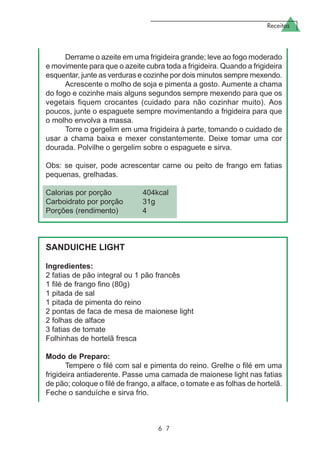 Receitas
6 7
Derrame o azeite em uma frigideira grande; leve ao fogo moderado
e movimente para que o azeite cubra toda a frigideira. Quando a frigideira
esquentar, junte as verduras e cozinhe por dois minutos sempre mexendo.
Acrescente o molho de soja e pimenta a gosto. Aumente a chama
do fogo e cozinhe mais alguns segundos sempre mexendo para que os
vegetais fiquem crocantes (cuidado para não cozinhar muito). Aos
poucos, junte o espaguete sempre movimentando a frigideira para que
o molho envolva a massa.
Torre o gergelim em uma frigideira à parte, tomando o cuidado de
usar a chama baixa e mexer constantemente. Deixe tomar uma cor
dourada. Polvilhe o gergelim sobre o espaguete e sirva.
Obs: se quiser, pode acrescentar carne ou peito de frango em fatias
pequenas, grelhadas.
Calorias por porção 404kcal
Carboidrato por porção 31g
Porções (rendimento) 4
SANDUICHE LIGHT
Ingredientes:
2 fatias de pão integral ou 1 pão francês
1 filé de frango fino (80g)
1 pitada de sal
1 pitada de pimenta do reino
2 pontas de faca de mesa de maionese light
2 folhas de alface
3 fatias de tomate
Folhinhas de hortelã fresca
Modo de Preparo:
Tempere o filé com sal e pimenta do reino. Grelhe o filé em uma
frigideira antiaderente. Passe uma camada de maionese light nas fatias
de pão; coloque o filé de frango, a alface, o tomate e as folhas de hortelã.
Feche o sanduíche e sirva frio.
 