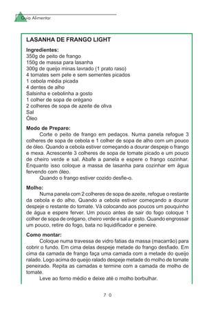 Guia Alimentar
7 0
LASANHA DE FRANGO LIGHT
Ingredientes:
350g de peito de frango
150g de massa para lasanha
300g de queijo minas lavrado (1 prato raso)
4 tomates sem pele e sem sementes picados
1 cebola média picada
4 dentes de alho
Salsinha e cebolinha a gosto
1 colher de sopa de orégano
2 colheres de sopa de azeite de oliva
Sal
Óleo
Modo de Preparo:
Corte o peito de frango em pedaços. Numa panela refogue 3
colheres de sopa de cebola e 1 colher de sopa de alho com um pouco
de óleo. Quando a cebola estiver começando a dourar despeje o frango
e mexa. Acrescente 3 colheres de sopa de tomate picado e um pouco
de cheiro verde e sal. Abafe a panela e espere o frango cozinhar.
Enquanto isso coloque a massa de lasanha para cozinhar em água
fervendo com óleo.
Quando o frango estiver cozido desfie-o.
Molho:
Numa panela com 2 colheres de sopa de azeite, refogue o restante
da cebola e do alho. Quando a cebola estiver começando a dourar
despeje o restante do tomate. Vá colocando aos poucos um pouquinho
de água e espere ferver. Um pouco antes de sair do fogo coloque 1
colher de sopa de orégano, cheiro verde e sal a gosto. Quando engrossar
um pouco, retire do fogo, bata no liquidificador e peneire.
Como montar:
Coloque numa travessa de vidro fatias da massa (macarrão) para
cobrir o fundo. Em cima delas despeje metade do frango desfiado. Em
cima da camada de frango faça uma camada com a metade do queijo
ralado. Logo acima do queijo ralado despeje metade do molho de tomate
peneirado. Repita as camadas e termine com a camada de molho de
tomate.
Leve ao forno médio e deixe até o molho borbulhar.
 