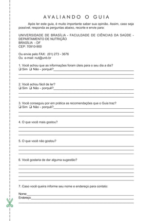 Após ler este guia, é muito importante saber sua opinião. Assim, caso seja
possível, responda as perguntas abaixo, recorte e envie para:
UNIVERSIDADE DE BRASÍLIA - FACULDADE DE CIÊNCIAS DA SAÚDE -
DEPARTAMENTO DE NUTRIÇÃO
BRASÍLIA - DF
CEP: 70910-900
Ou envie pelo FAX: (61) 273 - 3676
Ou e-mail: nut@unb.br
1. Você achou que as informações foram úteis para o seu dia a dia?
Sim Não - porquê?______________________________________________
____________________________________________________________________
__________________________________________________________________________
2. Você achou fácil de ler?
Sim Não - porquê?______________________________________________
__________________________________________________________________________
__________________________________________________________________________
3. Você conseguiu por em prática as recomendações que o Guia traz?
Sim Não - porquê?______________________________________________
__________________________________________________________________________
__________________________________________________________________________
4. O que você mais gostou?
__________________________________________________________________________
__________________________________________________________________________
__________________________________________________________________________
5. O que você não gostou?
__________________________________________________________________________
__________________________________________________________________________
__________________________________________________________________________
6. Você gostaria de dar alguma sugestão?
__________________________________________________________________________
__________________________________________________________________________
__________________________________________________________________________
__________________________________________________________________________
__________________________________________________________________________
7. Caso você queira informe seu nome e endereço para contato:
Nome:_____________________________________________________________________
Endereço:__________________________________________________________________
__________________________________________________________________________
A V A L I A N D O O G U I A
 