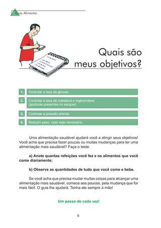 Guia Alimentar
8
Uma alimentação saudável ajudará você a atingir seus objetivos!
Você acha que precisa fazer poucas ou muitas mudanças para ter uma
alimentação mais saudável? Faça o teste:
a) Anote quantas refeições você fez e os alimentos que você
come diariamente;
b) Observe as quantidades de tudo que você come e bebe.
Se você acha que precisa mudar muitas coisas para alcançar uma
alimentação mais saudável, comece aos poucos, pela mudança que for
mais fácil. O guia lhe ajudará. Tenha ele sempre à mão!
Um passo de cada vez!
Quais são
meus objetivos?
 