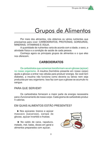 Grupos de Alimentos
9
Por meio dos alimentos, nós obtemos os vários nutrientes que
precisamos para viver: CARBOIDRATOS, PROTEÍNAS, GORDURAS,
MINERAIS, VITAMINAS E ÁGUA.
A quantidade de nutrientes varia de acordo com a idade, o sexo, a
atividade física e a condição de saúde de cada pessoa.
Conheça agora os principais grupos de alimentos e o que eles
nos oferecem.
CARBOIDRATOS
Os carboidratos que comemos transformam-se em glicose (açúcar)
no nosso organismo. A insulina (hormônio presente em nosso corpo)
ajuda a glicose a entrar nas células para produzir energia. Se você tem
diabetes, a insulina não funciona como deveria ou talvez nem seja
produzida por seu organismo. Isso faz com que a glicose se acumule no
sangue.
PARA QUE SERVEM?
Os carboidratos fornecem a maior parte da energia necessária
para o funcionamento de nosso corpo. Cada grama de carboidrato produz
4 calorias.
EM QUAIS ALIMENTOS ESTÃO PRESENTES?
Grupos de Alimentos
Nos açúcares: branco e açúcar
mascavo (sacarose), xarope de
glicose, açúcar invertido e frutose;
No caldo de cana, rapadura,
melado, mel, balas, doces em geral e
alimentos preparados com açúcar;
 