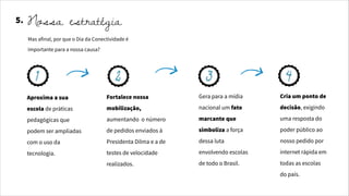 Aproxima a sua
escola de práticas
pedagógicas que
podem ser ampliadas
com o uso da
tecnologia.
Fortalece nossa
mobilização,
aumentando o número
de pedidos enviados à
Presidenta Dilma e a de
testes de velocidade
realizados.
Gera para a mídia
nacional um fato
marcante que
simboliza a força
dessa luta
envolvendo escolas
de todo o Brasil.
Cria um ponto de
decisão, exigindo
uma resposta do
poder público ao
nosso pedido por
internet rápida em
todas as escolas
do país.
5. Nossa estratégia
Mas afinal, por que o Dia da Conectividade é
importante para a nossa causa?
1 2 3 4
 