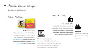 6. Ainda mais longe
Quer dar uma ajudinha extra?
Perfil e meme de apoio:
você pode alterar o seu perfil no facebook para
mostrar pra todos que você está participando
desse movimento. É bem simples. Clique em
http://goo.gl/IDjTHa e siga as instruções. Você
pode também compartilhar esse post https://
goo.gl/KpGdHg na sua linha do tempo.
Crie um evento no facebook:
crie o evento do Dia da Conectividade da sua
escola no facebook. Lá, publique sua programação
e os links para as pessoas fazerem o pedido à
Dilma e realizarem os Testes de Velocidade.
nas redes
Nas ondas do rádio:
vá até a rádio da sua cidade falar sobre a
mobilização e convide todos para o evento.
Rádios geralmente abrem espaço em sua
programação para causas relacionadas à
educação e participação do ouvinte.
Cobertura:
negocie com a mídia local
para ir cobrir o evento na
sua escola.
na mídia
 