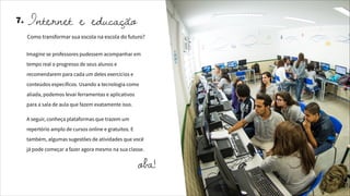 Imagine se professores pudessem acompanhar em
tempo real o progresso de seus alunos e
recomendarem para cada um deles exercícios e
conteúdos específicos. Usando a tecnologia como
aliada, podemos levar ferramentas e aplicativos
para a sala de aula que fazem exatamente isso.
A seguir, conheça plataformas que trazem um
repertório amplo de cursos online e gratuitos. E
também, algumas sugestões de atividades que você
já pode começar a fazer agora mesmo na sua classe.
Internet e educação
Como transformar sua escola na escola do futuro?
7.
oba!
 