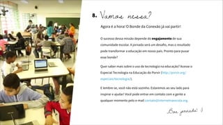 Vamos nessa?
Agora é a hora! O Bonde da Conexão já vai partir!
8.
O sucesso dessa missão depende do engajamento de sua
comunidade escolar. A jornada será um desafio, mas o resultado
pode transformar a educação em nosso país. Pronto para puxar
esse bonde?
Quer saber mais sobre o uso de tecnologia na educação? Acesse o
Especial Tecnologia na Educação do Porvir (http://porvir.org/
especiais/tecnologia/).
E lembre-se, você não está sozinho. Estaremos ao seu lado para
inspirar e ajudar! Você pode entrar em contato com a gente a
qualquer momento pelo e-mail contato@internetnaescola.org.
Boa jornada! :)
 