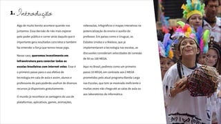 1.
Algo de muito bonito acontece quando nos
juntamos. Essa decisão de não mais esperar
pelo poder público e correr atrás daquilo que é
importante gera resultados concretos e também
faz entender a força que temos nesse jogo.
Nesse caso, queremos investimento em
infraestrutura para conectar todas as
escolas brasileiras com internet veloz. Esse é
o primeiro passo para o uso efetivo de
tecnologia em sala de aula e assim, alunos e
professores do país poderão usufruir de diversos
recursos já disponíveis gratuitamente.
O mundo já reconhece as vantagens do uso de
plataformas, aplicativos, games, animações,
videoaulas, infográficos e mapas interativos na
potencialização do ensino e auxílio do
professor. Em países como o Uruguai, os
Estados Unidos e a Malásia, que já
implementaram a tecnologia nas escolas, as
discussões consideram velocidades de conexão
de 50 ou 100 MEGA.
Aqui no Brasil, pedimos como um primeiro
passo 10 MEGA, em contraste aos 2 MEGA
prometidos pelo atual programa Banda Larga
nas Escolas, que tem se mostrado ineficiente e
muitas vezes não chega até as salas de aula ou
aos laboratórios de informática.
Introdução
 