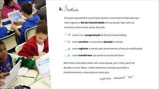 como criar a programação do Dia da Conectividade;
como envolver a sua escola e planejar o evento;
como registrar o evento para aumentarmos a força da mobilização;
como transformar sua escola na escola do futuro.
Esse guia apresentará os principais pontos a serem percorridos para que
você organize o Dia da Conectividade em sua escola. Aqui você vai
encontrar, entre outras coisas, dicas de:
Além disso você pode contar com nossa equipe, por e-mail, para tirar
dúvidas e trocar ideias. Juntos levaremos conexão para todos e
transformaremos a educação em nosso país.
vamos nessa! o/
2. Índice
 
