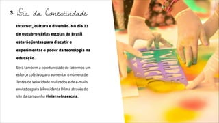 3.
Internet, cultura e diversão. No dia 23
de outubro várias escolas do Brasil
estarão juntas para discutir e
experimentar o poder da tecnologia na
educação.
Será também a oportunidade de fazermos um
esforço coletivo para aumentar o número de
Testes de Velocidade realizados e de e-mails
enviados para à Presidenta Dilma através do
site da campanha #internetnaescola.
Dia da Conectividade
 