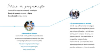 Temos várias sugestões para você, puxador do
Bonde da Conexão, preparar o Dia da
Conectividade em sua escola.
Esquentando os motores:
na semana do evento, professores poderão testar
ferramentas e conteúdos online durante suas aulas.
Conheça alguns desses recursos nesses links:
Pela internet também se aprende:
além de usar as ferramentas tecnológicas
já disponíveis, os alunos poderão produzir
suas próprias videoaulas a partir de seus
talentos, como um passo de dança, uma
manobra de skate, uma maquiagem, ou
compartilhar os aprendizados
interessantes da sala de aula. Os vídeos
podem ser gravados no celular e postados
nas redes sociais com a #internetnaescola.
http://porvir.org/especiais/tecnologia/
http://www.escoladigital.org.br/
htttp://aprenda.online
Ideias de programação
 