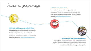 Mutirão do Teste de Velocidade:
formar o Bonde da velocidade: esse grupo irá medir a
velocidade da internet em pontos diferentes da escola. Esse
grupo precisa realizar no mínimo 10 testes, em dias e horários
diferentes. www.internetnaescola/#teste
Mutirão de pedidos para a presidente Dilma:
formar o Bonde do e-mail: um grupo que colocará
toda a escola para enviar o nosso pedido à
Presidenta. Todos podem enviar um e-mail por dia,
no site da campanha: www.internetnaescola.org
Decorar a escola com a hashtag da campanha:
formar o Bonde da comunicação: esse grupo será responsável por
espalhar os materiais de comunicação disponíveis e improvisar em
novas formas de divulgar a mensagem da campanha.
Ideias de programação
 