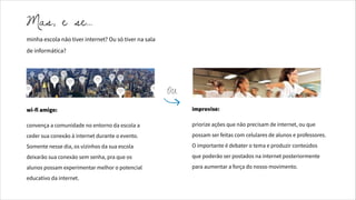 minha escola não tiver internet? Ou só tiver na sala
de informática?
wi-fi amigo:
convença a comunidade no entorno da escola a
ceder sua conexão à internet durante o evento.
Somente nesse dia, os vizinhos da sua escola
deixarão sua conexão sem senha, pra que os
alunos possam experimentar melhor o potencial
educativo da internet.
improvise:
priorize ações que não precisam de internet, ou que
possam ser feitas com celulares de alunos e professores.
O importante é debater o tema e produzir conteúdos
que poderão ser postados na internet posteriormente
para aumentar a força do nosso movimento.
Mas, e se…
OU
 