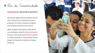 Não esqueça, registre todas as atividades em vídeo
e foto. Improvise com os celulares dos alunos e
professores. Ou chame um familiar ou amigo da
comunidade da escola para cobrir o evento.
Depois de registrar tudo, poste nas redes sociais
com a Hashtag da campanha (#internetnaescola)
para que a nossa equipe possa encontrar e agrupar
o conteúdo produzido em escolas de todo o Brasil e
divulgar no facebook da campanha, até chegar à
Presidenta!
IMPORTANTE: REGISTRE O EVENTO!!!
3. Dia da Conectividade
 