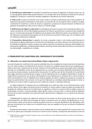 le
saludAte
     2- Condiciones ambientales: la humedad, la temperatura, las lluvias, la vegetación, la latitud, la altura, etc., de
     un área geográfica determinada pueden favorecer o no el desarrollo de los parásitos, la existencia de vectores
     biológicos y mecánicos o reservorios animales, establecen la distribución de muchas infecciones.
     3- Vida rural: la ausencia de letrinas en las zonas rurales es el factor predominante para la alta prevalencia de
     infecciones y parasitosis intestinales en estas zonas. La costumbre de no usar zapatos y tener contacto con aguas,
     condicionan la transmisión a través de la piel. La exposición a picaduras de insectos favorece la infección por
     parásitos transmitidos por ellos, como la malaria y el mal de Chagas.
     4- Deficiencias de higiene y educación: la mala higiene personal y la ausencia de conocimientos sobre trans-
     misión y prevención de las enfermedades parasitarias, son factores que favorecen su presencia. Está establecido
     que en un mismo país, los grupos de población que presentan estas deficiencias tienen una prevalencia más alta
     de infecciones y parasitismo; estos grupos son los de nivel socio económico inferior, que a la vez habitan zonas
     con deficiente saneamiento ambiental.
     5- Costumbres alimenticias: la ingestión de carnes y pescados crudos o mal cocidos puede favorecen la
     transmisión de algunas infecciones. La conservación de alimentos es un factor decisivo en la transmisión de en-
     fermedades, la exposición al calor, a insectos, etc., puede contaminar los alimentos y provocar enfermedades. Una
     alimentación equilibrada y completa desde la infancia, contribuye al buen desarrollo inmunitario y a la prevención
     de enfermedades metabólicas en el adulto.




2. PROBLEMÁTICA SANITARIA DEL INMIGRANTE EN ESPAÑA

2.1. Derecho a la salud, interculturalidad y flujos migratorios3
La actual composición multicultural de nuestras sociedades hace más complejas las transacciones entre los pacientes
(con sus redes sociales) y los dispositivos de atención a la salud. Los complejos asistenciales de los inmigrantes pro-
ceden en parte de su experiencia con el sector salud (y con la biomedicina), en países que también están medicaliza-
dos. Aquí van revisándolos a partir de sus negociaciones y su contacto con los propios del Estado del bienestar. Pero
ese proceso necesita tiempo y necesariamente tiene puntos de conflicto, que derivan del grado de conocimiento
que tengan del sistema de salud del país receptor y de las expectativas de sus complejos asistenciales en el país de
origen. Allí las transacciones con el sector salud pueden ser muy distintas por la existencia de un sector privado o
sector de beneficencia o por la debilidad de sus sistemas públicos de salud, o simplemente porque en sus países de
origen los padecimientos más comunes con los que han elaborado sus complejos asistenciales pueden no tener su
equivalente en nuestro medio, ni siquiera para los cuadros de carácter o naturaleza infecciosa.
    La oleada migratoria ha supuesto, para los profesionales de la salud que están en las administraciones y para
muchos clínicos, tomar alguna conciencia de que la sociedad y la cultura existen, aunque los planes de estudio de las
facultades de medicina (menos los de enfermería) se empeñen en afirmar lo contrario. Ante la palabra cultura, los
profesionales se sienten a menudo perplejos. ¿Qué significa cultura y de qué cultura o culturas estamos hablando?
¿Se trata de la cultura entendida como taxonomía étnica, administrativa o lingüística, o es un sinónimo de educación
académica?
    Probablemente la mayoría son capaces de moverse en ese terreno sin darse cuenta de que ésta es una noción
controvertida. Por otro lado, hoy el concepto de cultura se entiende como un conjunto de significados en un mo-
mento histórico dado, con los que los individuos pueden construir no una sola identidad, sino las identidades múlti-
ples que caracterizan al ser humano en la sociedad actual, y que son aquellas con las que se enfrenta el profesional
en su práctica.
    El grado de desconexión y desconocimiento de los profesionales de la salud españoles de la teoría social y cul-
tural es tan pobre que es frecuente encontrar, en escritos serios recientes, concepciones decimonónicas como las

3   Tomado del artículo de Josep M. Comelles, “Inmigración, cultura y salud”, publicado en el libro Mediación Intercultural en el ámbito de la salud, editado por
    la Obra Social de La Caixa.


14                                Campaña sobre el derecho a la salud desde un enfoque de equidad de género y respeto a la diversidad cultural
 