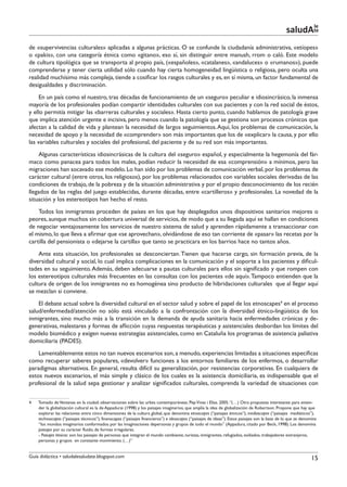 le
                                                                                                                                                 saludAte
de «supervivencias culturales» aplicadas a algunas prácticas. O se confunde la ciudadanía administrativa, «etíopes»
o «pakis», con una categoría étnica como «gitano», eso sí, sin distinguir entre manush, rrom o caló. Este modelo
de cultura tipológica que se transporta al propio país, («españoles», «catalanes», «andaluces» o «rumanos»), puede
comprenderse y tener cierta utilidad sólo cuando hay cierta homogeneidad lingüística o religiosa, pero oculta una
realidad muchísimo más compleja, tiende a cosificar los rasgos culturales y es, en sí misma, un factor fundamental de
desigualdades y discriminación.
     En un país como el nuestro, tras décadas de funcionamiento de un «seguro» peculiar e idiosincrásico, la inmensa
mayoría de los profesionales podían compartir identidades culturales con sus pacientes y con la red social de éstos,
y ello permitía mitigar las «barreras culturales y sociales». Hasta cierto punto, cuando hablamos de patología grave
que implica atención urgente e incisiva, pero menos cuando la patología que se gestiona son procesos crónicos que
afectan a la calidad de vida y plantean la necesidad de largos seguimientos. Aquí, los problemas de comunicación, la
necesidad de apoyo y la necesidad de «comprender» son más importantes que los de «explicar» la causa, y por ello
las variables culturales y sociales del profesional, del paciente y de su red son más importantes.
    Algunas características idiosincrásicas de la cultura del «seguro» español, y especialmente la hegemonía del fár-
maco como panacea para todos los males, podían reducir la necesidad de esa «comprensión» a mínimos, pero las
migraciones han socavado ese modelo. Lo han sido por los problemas de comunicación verbal, por los problemas de
carácter cultural (entre otros, los religiosos), por los problemas relacionados con variables sociales derivadas de las
condiciones de trabajo, de la pobreza y de la situación administrativa y por el propio desconocimiento de los recién
llegados de las reglas del juego establecidas, durante décadas, entre «cartilleros» y profesionales. La novedad de la
situación y los estereotipos han hecho el resto.
    Todos los inmigrantes proceden de países en los que hay desplegados unos dispositivos sanitarios mejores o
peores, aunque muchos sin cobertura universal de servicios, de modo que a su llegada aquí se hallan en condiciones
de negociar ventajosamente los servicios de nuestro sistema de salud y aprenden rápidamente a transaccionar con
el mismo, lo que lleva a afirmar que «se aprovechan», olvidándose de eso tan corriente de «pasar» las recetas por la
cartilla del pensionista o «dejarse la cartilla» que tanto se practicara en los barrios hace no tantos años.
    Ante esta situación, los profesionales se desconciertan. Tienen que hacerse cargo, sin formación previa, de la
diversidad cultural y social, lo cual implica complicaciones en la comunicación y el soporte a los pacientes y dificul-
tades en su seguimiento. Además, deben adecuarse a pautas culturales para ellos sin significado y que rompen con
los estereotipos culturales más frecuentes en las consultas con los pacientes «de aquí». Tampoco entienden que la
cultura de origen de los inmigrantes no es homogénea sino producto de hibridaciones culturales que al llegar aquí
se mezclan si conviene.
    El debate actual sobre la diversidad cultural en el sector salud y sobre el papel de los etnoscapes4 en el proceso
salud/enfermedad/atención no sólo está vinculado a la confrontación con la diversidad étnico-lingüística de los
inmigrantes, sino mucho más a la transición en la demanda de ayuda sanitaria hacia enfermedades crónicas y de-
generativas, malestares y formas de aflicción cuyas respuestas terapéuticas y asistenciales desbordan los límites del
modelo biomédico y exigen nuevas estrategias asistenciales, como en Cataluña los programas de asistencia paliativa
domiciliaria (PADES).
    Lamentablemente estos no tan nuevos escenarios son, a menudo, experiencias limitadas a situaciones específicas
como recuperar saberes populares, «devolver» funciones a los entornos familiares de los enfermos, o desarrollar
paradigmas alternativos. En general, resulta difícil su generalización, por resistencias corporativas. En cualquiera de
estos nuevos escenarios, el más simple y clásico de los cuales es la asistencia domiciliaria, es indispensable que el
profesional de la salud sepa gestionar y analizar significados culturales, comprenda la variedad de situaciones con


4    Tomado de Ventanas en la ciudad: observaciones sobre las urbes contemporáneas. Pep Vivas i Elias. 2005. “(…) Otra propuesta interesante para enten-
     der la globalización cultural es la de Appadurai (1998) y los paisajes imaginarios, que amplía la idea de globalización de Robertson. Propone que hay que
     explorar las relaciones entre cinco dimensiones de la cultura global, que denomina etnoscapes (“paisajes étnicos”), mediascapes (“paisajes mediáticos”),
     technoscapes (“paisajes técnicos”), finanscapes (“paisajes financieros”) e ideoscapes (“paisajes de ideas”). Estos paisajes son la base de lo que se denomina
     “los mundos imaginarios conformados por las imaginaciones depersonas y grupos de todo el mundo” (Appadura, citado por Beck, 1998). Los denomina
     paisajes por su carácter fluido, de formas irregulares.
     - Paisajes étnicos: son los paisajes de personas que integran el mundo cambiante, turistas, inmigrantes, refugiados, exiliados, trabajadores extranjeros,
     personas y grupos en constante movimiento. (…)”


Guía didáctica • saludalesaludate.blogspot.com                                                                                                                 15
 
