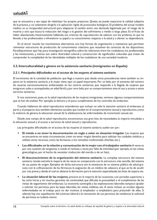 le
saludAte
que se encuentra y sea capaz de relativizar los propios prejuicios. Quizás así pueda mejorarse la calidad subjetiva
de la práctica, y no solamente dirigirla a la aplicación rígida de protocolos biológicos. El problema del actual modelo
médico es su incapacidad estructural para adaptarse al cambio entre una demanda legitimada por el riesgo de la
muerte y otra que busca la reducción del riesgo o la gestión del sufrimiento a medio o largo plazo. Es el fruto de
haber abandonado, históricamente hablando, los criterios de coproducción de saberes con los profanos, lo que ha
llevado a los profesionales a infravalorar su papel y su conocimiento respecto a la salud y a alentar su dependencia.
    En el tercer mundo los movimientos alternativos son hoy formas de organización y resistencia que permiten
reinventar estructuras de producción de conocimiento colectivo, que resuelvan las carencias de los dispositivos.
Paradójicamente aquí hay poca investigación etnográfica sobre las relaciones entre los ciudadanos, los profesionales
y las instituciones, y menos aún sobre diversidad cultural y construcción de significados culturales que traten de
comprender la complejidad de las identidades múltiples de los ciudadanos de una sociedad moderna.


2.2. Interculturalidad y género en la asistencia sanitaria (inmigrantes en España)

2.2.1. Principales dificultades en el acceso de las mujeres al sistema sanitario
El incremento de la cantidad de población que llega a nuestro país desde otras procedencias tiene también su im-
pacto en la asistencia sanitaria, y la mujer tiene aquí un papel importante. Por un lado, por el aumento del número
de usuarias extracomunitarias embarazadas en los centros sanitarios, que responde a la llegada de mujeres que
emigraron, solas o acompañadas, en edad fértil; y, por otro lado, por su comportamiento ante el uso y acceso a estos
servicios sanitarios.
   Si nos centramos, pues, en la salud reproductiva de las mujeres inmigrantes, veremos algunos comportamientos
que se han de analizar. Por ejemplo, la demora y el poco cumplimiento de los controles de embarazo.
     Cuando hablamos de salud reproductiva entendemos que incluye no sólo la atención sanitaria al embarazo, al
parto y al posparto sino también elementos sociales que inciden en el comportamiento sexual y reproductivo, como
la violencia de género, la educación sexual de la adolescencia, las enfermedades de transmisión sexual, etc.
    Desde este campo de la salud reproductiva encontramos una gran lista de necesidades, la mayoría vinculadas a
la educación sexual y al acceso a servicios de salud sexual y reproductivo.
     Las principales dificultades en el acceso de las mujeres al sistema sanitario suelen ser por:
     §§ El miedo a no tener la documentación en regla o estar en situación irregular. Las mujeres que
        se encuentran en estas circunstancias creen no tener ningún derecho para solicitar los cuidados médicos y
        utilizan otros recursos, como las farmacias o los remedios tradicionales (hierbas, etc.).
     §§ Las dificultades en la relación y comunicación de la mujer con el trabajador sanitario.A veces es
        por una cuestión de vergüenza o miedo al rechazo, a veces por falta de intimidad (por ejemplo, en las visitas
        ginecológicas, por el hecho de necesitar traducción del marido o de un hijo).
     §§ El desconocimiento de la organización del sistema sanitario. La compleja estructura del sistema
        sanitario resulta extraña la mayoría de las veces en comparación con la estructura, más sencilla, del sistema
        de sus países de origen. Ejemplos de dicha estructura son la existencia de un sistema público de salud gra-
        tuito con la cofinanciación de los fármacos; la asignación de un médico de cabecera al que se ha de acudir
        por cita previa y desde el cual se obtiene la derivación para la atención especializada; las listas de espera; etc.
     §§ La situación laboral de las mujeres, precaria en la mayoría de las ocasiones, con jornadas superiores a
        las ocho horas y sin muchas garantías de continuidad, que dificulta la puntualidad o el cumplimiento de las
        visitas de seguimiento del embarazo. La economía sumergida y las explotaciones laborales tampoco ayudan
        a solicitar los permisos para las bajas laborales, las visitas médicas, etc. A veces incluso se ocultan algunas
        enfermedades en el trabajo para no dar motivos al empleador o empleadora para prescindir de ellas. Si
        además hay una supeditación del contrato laboral a la renovación de sus permisos de residencia, la solicitud
        de permisos es todavía menor.


16                        Campaña sobre el derecho a la salud desde un enfoque de equidad de género y respeto a la diversidad cultural
 