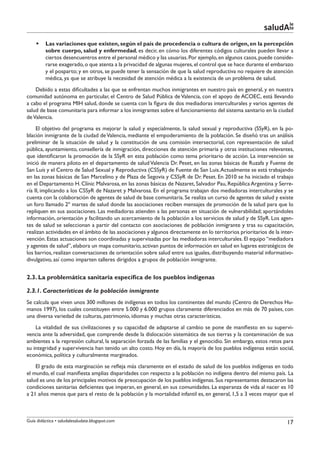 le
                                                                                                          saludAte
    §§ Las variaciones que existen, según el país de procedencia o cultura de origen, en la percepción
       sobre cuerpo, salud y enfermedad, es decir, en cómo los diferentes códigos culturales pueden llevar a
       ciertos desencuentros entre el personal médico y las usuarias. Por ejemplo, en algunos casos, puede conside-
       rarse exagerado, o que atenta a la privacidad de algunas mujeres, el control que se hace durante el embarazo
       y el posparto; y en otros, se puede tener la sensación de que la salud reproductiva no requiere de atención
       médica, ya que se atribuye la necesidad de atención médica a la existencia de un problema de salud.
    Debido a estas dificultades a las que se enfrentan muchos inmigrantes en nuestro país en general, y en nuestra
comunidad autónoma en particular, el Centro de Salud Pública de Valencia, con el apoyo de ACOEC, está llevando
a cabo el programa MIH salud, donde se cuenta con la figura de dos mediadoras interculturales y varios agentes de
salud de base comunitaria para informar a los inmigrantes sobre el funcionamiento del sistema sanitario en la ciudad
de Valencia.
     El objetivo del programa es mejorar la salud y especialmente, la salud sexual y reproductiva (SSyR), en la po-
blación inmigrante de la ciudad de Valencia, mediante el empoderamiento de la población. Se diseñó tras un análisis
preliminar de la situación de salud y la constitución de una comisión intersectorial, con representación de salud
pública, ayuntamiento, consellería de inmigración, direcciones de atención primaria y otras instituciones relevantes,
que identificaron la promoción de la SSyR en esta población como tema prioritario de acción. La intervención se
inició de manera piloto en el departamento de salud Valencia Dr. Peset, en las zonas básicas de Ruzafa y Fuente de
San Luís y el Centro de Salud Sexual y Reproductiva (CSSyR) de Fuente de San Luis. Actualmente se está trabajando
en las zonas básicas de San Marcelino y de Plaza de Segovia y CSSyR de Dr. Peset. En 2010 se ha iniciado el trabajo
en el Departamento H. Clínic Malvarosa, en las zonas básicas de Nazaret, Salvador Pau, República Argentina y Serre-
ría II, implicando a los CSSyR de Nazaret y Malvarosa. En el programa trabajan dos mediadoras interculturales y se
cuenta con la colaboración de agentes de salud de base comunitaria. Se realiza un curso de agentes de salud y existe
un foro llamado 2º martes de salud donde las asociaciones reciben mensajes de promoción de la salud para que lo
repliquen en sus asociaciones. Las mediadoras atienden a las personas en situación de vulnerabilidad; aportándoles
información, orientación y facilitando un acercamiento de la población a los servicios de salud y de SSyR. Los agen-
tes de salud se seleccionan a partir del contacto con asociaciones de población inmigrante y tras su capacitación,
realizan actividades en el ámbito de las asociaciones y algunos directamente en lo territorios prioritarios de la inter-
vención. Estas actuaciones son coordinadas y supervisadas por las mediadoras interculturales. El equipo “mediadora
y agentes de salud”, elabora un mapa comunitario, activan puntos de información en salud en lugares estratégicos de
los barrios, realizan conversaciones de orientación sobre salud entre sus iguales, distribuyendo material informativo-
divulgativo, así como imparten talleres dirigidos a grupos de población inmigrante.


2.3. La problemática sanitaria específica de los pueblos indígenas

2.3.1. Características de la población inmigrante
Se calcula que viven unos 300 millones de indígenas en todos los continentes del mundo (Centro de Derechos Hu-
manos 1997), los cuales constituyen entre 5.000 y 6.000 grupos claramente diferenciados en más de 70 países, con
una diversa variedad de culturas, patrimonio, idiomas y muchas otras características.
    La vitalidad de sus civilizaciones y su capacidad de adaptarse al cambio se pone de manifiesto en su supervi-
vencia ante la adversidad, que comprende desde la dislocación sistemática de sus tierras y la contaminación de sus
ambientes a la represión cultural, la separación forzada de las familias y el genocidio. Sin embargo, estos retos para
su integridad y supervivencia han tenido un alto costo. Hoy en día, la mayoría de los pueblos indígenas están social,
económica, política y culturalmente marginados.
    El grado de esta marginación se refleja más claramente en el estado de salud de los pueblos indígenas en todo
el mundo, el cual manifiesta amplias disparidades con respecto a la población no indígena dentro del mismo país. La
salud es uno de los principales motivos de preocupación de los pueblos indígenas. Sus representantes destacaron las
condiciones sanitarias deficientes que imperan, en general, en sus comunidades. La esperanza de vida al nacer es 10
a 21 años menos que para el resto de la población y la mortalidad infantil es, en general, 1,5 a 3 veces mayor que el



Guía didáctica • saludalesaludate.blogspot.com                                                                      17
 