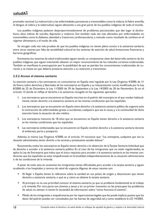 le
saludAte
promedio nacional. La malnutrición y las enfermedades parasitarias y transmisibles como la malaria, la fiebre amarilla,
el dengue, el cólera y la tuberculosis siguen afectando a una gran parte de los pueblos indígenas de todo el mundo.
    Los pueblos indígenas padecen desproporcionadamente de problemas psicosociales que dan lugar al alcoho-
lismo, altos índices de suicidio, depresión y violencia. Son también cada vez más afectados por enfermedades no
transmisibles como la diabetes, obesidad y trastornos cardiovasculares, a menudo como resultado de cambios en el
régimen alimentario y el modo de vida.
    Se recogen cada vez más pruebas de que los pueblos indígenas no tienen pleno acceso a la asistencia sanitaria,
entre otras razones por falta de sensibilidad cultural en los sistemas de atención de salud, limitaciones financieras y
barreras geográficas.
    Entretanto, los sistemas de salud tradicionales siguen siendo un componente clave del desarrollo sanitario de los
pueblos indígenas, que siguen intentando obtener un mayor reconocimiento de los métodos curativos tradicionales.
También se manifiesta la preocupación por la posibilidad de que se pierdan los conocimientos tradicionales de cu-
ración y se insiste en que debería prestarse atención a su retención y transmisión.

2.3.2. Acceso al sistema sanitario
La atención sanitaria a los extranjeros no comunitarios en España está regulada por la Ley Orgánica 4/2000, de 11
de Enero, sobre derechos y libertades de los extranjeros en España y su interpretación social, modificada por la Ley
8/2000 de 22 de Diciembre, la Ley 11/2003 de 29 de Septiembre y la Ley 14/2003 de 20 de Noviembre. Es en el
artículo 12 donde se refleja el derecho a la asistencia, recogido en los siguientes apartados:
     1.	 Los extranjeros que se encuentren en España inscritos en el padrón del municipio en el que residan habitual-
         mente, tienen derecho a la asistencia sanitaria en las mismas condiciones que los españoles.
     2.	 Los extranjeros que se encuentren en España tiene derecho a la asistencia sanitaria pública de urgencia ante
         la contracción de enfermedades graves o accidentes, cualquiera que sea la causa, y a la continuidad de dicha
         atención hasta la situación de alta médica.
     3.	 Los extranjeros menores de 18 años que se encuentren en España tienen derecho a la asistencia sanitaria
         en las mismas condiciones que los españoles.
     4.	 Las extranjeras embarazadas que se encuentren en España tendrán derecho a la asistencia sanitaria durante
         el embarazo, parto y postparto.
     Además, la misma Ley Orgánica 4/2000, en el artículo 14 reconoce que: “Los extranjeros, cualquiera que sea su
situación administrativa, tienen derecho a los servicios y prestaciones sociales básicas”.
    Resumiendo, todos los extranjeros en España tienen derecho a la obtención de la Tarjeta Sanitaria Individual que
da derecho a acceder a la asistencia sanitaria pública. En el caso de los inmigrantes que no estén regularizados, se
aplica la Ley de Extranjería que indica que el único requisito para acceder a la asistencia sanitaria en las mismas con-
diciones que los españoles es estar empadronado en la localidad, independientemente de su situación administrativa
o de las condiciones de la vivienda.
   A pesar de todo esto en ocasiones los inmigrantes tienen dificultades para acceder a la tarjeta sanitaria y siguen
acudiendo a los hospitales y centros de salud de urgencia. Algunas de estas razones son:
     §§ Al llegar a España tienen la referencia sobre la sanidad en sus países de origen y desconocen que tienen
        derecho a asistencia sanitaria, o qué es y cómo se obtiene la tarjeta sanitaria.
     §§ Al principio no es una prioridad conocer el sistema sanitario, ya que su problema fundamental es el trabajo
        y la vivienda. Por otra parte son jóvenes y sanos y en un primer momento no les preocupan los problemas
        de salud, no sienten ni tienen la necesidad de información sobre “cómo funciona el sistema”.
     §§ Miedo de los inmigrantes a empadronarse por las repercusiones legales que les pueda implicar, puesto que los
        datos del padrón puedan ser consultados por las fuerzas de seguridad, tal y como estableció la LO 14/2003.


18                       Campaña sobre el derecho a la salud desde un enfoque de equidad de género y respeto a la diversidad cultural
 