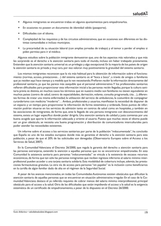 le
                                                                                                          saludAte
    §§ Algunos inmigrantes se encuentran trabas en algunos ayuntamientos para empadronarlos.
    §§ En ocasiones no poseen un documento de identidad válido (pasaporte).
    §§ Dificultades con el idioma.
    §§ Complejidad de los requisitos y de los circuitos administrativos, que en ocasiones son diferentes en las dis-
       tintas comunidades e incluso municipios.
    §§ La precariedad de su situación laboral (con amplias jornadas de trabajo) y el temor a perder el empleo si
       piden permiso para ir al médico.
     Algunos estudios sobre la población inmigrante demuestran que, uno de los aspectos más valorados y que más
les sorprende es el derecho a la atención sanitaria para todo el mundo, incluso sin haber trabajado previamente.
Entienden que la atención sanitaria universal es un privilegio y algo excepcional. En la mayoría de los países de origen
la atención sanitaria es privada y muy cara, por eso valoran muy positivamente la gratuidad del sistema sanitario.
    Los mismos inmigrantes reconocen que la vía más habitual para la obtención de información sobre el funciona-
miento (normas, acceso, prestaciones…) del sistema sanitario es el “boca a boca”, a través de amigos o familiares
que ya residen aquí hace tiempo y a medida que lo van necesitando. Prefieren recibir la información directamente del
profesional sanitario, ya que les parece más asequible que el personal administrativo. Y los profesionales sanitarios
refieren dificultades para proporcionar esta información inicial a las personas recién llegadas, porque la cultura sani-
taria previa es distinta, en muchos casos los términos que en nuestro medio son familiares no tienen equivalente en
muchos países (centro de salud, centro de especialidades, derivación, volante, consulta programada, cita…), diferen-
tes formas de tratar una misma enfermedad, la utilización del servicio de ambulancias, la costumbre de compaginar
curanderismo con medicina “moderna”… Ambos, profesionales y usuarios, manifiestan la necesidad de disponer de
un espacio y un tiempo para proporcionar la información de forma sistemática y ordenada. Estos puntos de infor-
mación podrían situarse en los servicios de admisión tanto en centros de salud como en hospitales, y también en
las asociaciones de inmigrantes, de forma que, ante la llegada de una persona inmigrante con desconocimiento del
sistema, exista un lugar específico donde poder dirigirla. Una atención sanitaria de calidad y justa comienza por una
buena acogida que aporte la información adecuada y oriente al usuario. Puesto que muchas veces el idioma puede
ser un gran obstáculo, se necesita una buena programación y distribución de comunicadores interculturales para
poder atender las necesidades existentes.
   Un informe sobre el acceso a los servicios sanitarios por parte de la población “indocumentada”, ha concluído
que España es uno de los estados europeos donde más se garantiza el derecho a la atención sanitaria para esta
población, a pesar de que el 20% de las solicitudes son denegadas (Observatorio Europeo sobre el Acceso a los
Servicios de Salud, 2007).
    En la Comunidad Valenciana el Decreto 26/2000, que regula la garantía del derecho a atención sanitaria para
las personas extranjeras, extendió la atención a aquellas personas que no se encontraran empadronadas. En esta
Comunidad la asistencia sanitaria para personas “indocumentadas” se vincula a la existencia de escasos recursos
económicos, de forma que tan sólo las personas inmigrantes que reciben ingresos inferiores al salario mínimo inter-
profesional pueden acceder a una tarjeta sanitaria solidaria. Esta modalidad de cobertura incluye, además, las presta-
ciones farmacéuticas gratuítas. La otra vía de acceso para personas “sin papeles” es la inclusión como beneficiarios
en la cartilla de algún familiar dado de alta en el régimen de la Seguridad Social.
    A pesar de los avances mencionados, en todas las Comunidades Autónomas existen obstáculos que dificultan la
atención sanitaria de aquellas personas que se encuentran en situación administrativa irregular. En el caso de la Co-
munidad Valenciana destaca el ya referido requisito de cobrar menos del salario mínimo interprofesional, principal
obstáculo para el acceso a la salud. Otra de las dificultades que están impidiendo el acceso a la salud es la exigencia
sistemática de un certificado de empadronamiento, a pesar de lo dispuesto en el Decreto 26/2000.




Guía didáctica • saludalesaludate.blogspot.com                                                                       19
 