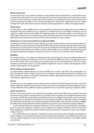 le
                                                                                                           saludAte
    Neurocisticercosis
    La neurocisticercosis es una zoonosis endémica en países de bajo nivel socioeconómico y excepcional en nues-
    tro medio. Esta enfermedad ocurre por la afectación del sistema nervioso central por la larva de la Taenia solium
    al ingerir carne de cerdo poco cocinada que contiene cisticercos. La manifestación clínica más frecuente son las
    crisis tónico-clónicas, la cefalea y otros síntomas derivados de la hipertensión endocraneal como las náuseas,
    vómitos, disminución del nivel de conciencia, alteraciones del comportamiento y déficit neurológicos focales.
    Tuberculosis
    La tuberculosis ha sido probablemente la más preocupante de todas las enfermedades para las autoridades de
    inmigración. Hay pocas evidencias de que represente un problema para las comunidades “receptoras”, pero el
    riesgo de contagio entre las comunidades de inmigrantes puede ser importante, debido a las condiciones de
    vida y trabajo, muchas veces en condiciones precarias y de hacinamiento. En la mitad de los casos, el inmigrante
    desarrolla la tuberculosis durante los dos primeros años de estancia en el país receptor.
    Infección por el virus inmunodeficiencia adquirida (VIH)
    La infección por el VIH presenta una amplia difusión por todo el mundo, aunque en ciertas áreas la prevalencia es
    altísima. Éste es el caso de muchos de los países del África Subsahariana, por lo que este dato deberá tenerse es-
    pecialmente en cuenta durante la valoración de pacientes procedentes de dichos países. De hecho, la posibilidad
    de tratamiento de la infección por el VIH en los países desarrollados es una causa bien conocida de emigración
    de pacientes infectados procedentes de países en los que no se tiene acceso universal a dicho tratamiento.
    Hepatitis
    En el trabajo de Ros y col se objetiva una elevada prevalencia de las hepatitis virales en la población pakistaní. En
    este trabajo, la prevalencia de infección por el virus de la hepatitis A (86%) concuerda con la esperada en países
    en vías de desarrollo, de la misma manera que la prevalencia para el virus de la hepatitis B y C, 29 y 11%, respec-
    tivamente, es claramente superior a la de la población española. Por tanto, la incidencia de hepatopatía crónica
    también resulta superior en esta población.
    Enfermedades cardiovasculares
    Las enfermedades cardiovasculares son la causa del 50% de las muertes y del 33% de las incapacidades en la
    Unión Europea. En el Reino Unido los datos de ictus cerebrales muestran diferencias étnicas. La diabetes me-
    llitus, un factor de riesgo de enfermedad cardiovascular, también refleja diferencias étnicas así como la tasa de
    mortalidad por hipertensión arterial.
    Cáncer
    El cáncer de mama es la segunda causa de muerte entre las mujeres de la Unión Europea. Los datos a través del
    tiempo reflejan que el patrón de presentación de cáncer de mama entre los grupos de mujeres inmigrantes se ase-
    meja gradualmente al de la población receptora, especialmente en el caso de las mujeres que emigraron jóvenes.
    Salud reproductiva
    El primer motivo de demanda es por prevención contraceptiva, siendo tanto el DIU como la inyección hormonal
    trimestral los que prefieren. Los preservativos no los utilizan porque sus parejas no los aceptan. El segundo motivo
    de consulta es la IVE (Interrupción Voluntaria del Embarazo) y tras su realización si que suelen acudir a anticoncep-
    ción programada. La demanda por prevención de cáncer genital es baja. Ellas no demandan consultas sexológicas
    por disfunciones sexuales pero si por relaciones de pareja conflictivas. Ellos si que demandan consultas sexológicas
    por disfunciones sexuales (disfunción eréctil, eyaculación precoz) pero no por relaciones de pareja conflictivas.
        La salud reproductiva de los inmigrantes representa uno de los aspectos más importantes de la salud pública.
    Entre los grupos de inmigrantes en España, se han recogido como problemas frecuentes entre las mujeres del
    África Subsahariana, Sudamérica y América Central, los partos prematuros, el bajo peso al nacer y las complica-
    ciones en el parto.
        Se ha observado que los embarazos no deseados, el escaso conocimiento de los métodos anticonceptivos y
    dónde conseguirlos son problemas frecuentes y las demandas de aborto tienden a ser el doble de frecuentes que
    entre las mujeres españolas. Es importante destacar el aumento de demandas de IVE por necesidades sociales
    y económicas.

Guía didáctica • saludalesaludate.blogspot.com                                                                        21
 