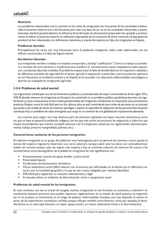 le
saludAte
     Nutrición
     Los problemas relacionados con la nutrición en los niños de inmigrantes son frecuentes. En las sociedades tradicio-
     nales la lactancia materna es lo más frecuente pero está muy lejos de ser así en las sociedades industriales y postin-
     dustriales, donde la presión laboral y la influencia de las fórmulas de alimentación preparadas han ayudado a práctica-
     mente erradicar la lactancia materna. La utilización inapropiada de los sustitutos de leche maternal y la baja ganancia
     ponderal se han relacionado con deficiencias vitamínicas y anemia ferropénica en hijos de inmigrantes en España.
     Problemas dentales
     Principalmente las caries son muy frecuentes entre la población inmigrante, sobre todo relacionadas con los
     déficits nutricionales y la falta de higiene dental.
     Accidentes laborales
     Los inmigrantes tienden a trabajar en empleos temporales y de baja “cualificación”. Como su trabajo se conside-
     ra a menudo de corta duración o insuficiente para justificar el entrenamiento, estos trabajadores están expues-
     tos a accidentes laborales evitables. El problema empeora por la falta de familiaridad con la maquinaria utilizada y
     las diferentes actitudes de seguridad. En el sector agrícola la exposición a pesticidas y otros productos químicos
     es con frecuencia un problema crónico y en España se ha asociado con depresión, enfermedades neurológicas y
     abortos en trabajadores inmigrantes agrícolas.

2.3.4. Problemas de salud mental
Las migraciones constituyen uno de los fenómenos políticos y socioculturales de mayor transcendencia de los siglos XX y
XXI. El elevado volumen de inmigrantes en Europa lo ha convertido en un problema político, poniéndose barreras a la regu-
larización y, como consecuencia, se han creado grandes bolsas de inmigrantes clandestinos en situaciones socio-económicas
precarias. Emigrar nunca ha sido fácil, pero en los últimos años se está convirtiendo para miles de personas en un proceso
que posee unos niveles de estrés tan intensos que llegan a superar la capacidad de adaptación de las personas. Esta situación
constituye hoy un problema de salud emergente que surge en el contexto de una globalización injustamente planteada.
    Los motivos para migrar son muy diversos, pero las personas migrantes con bajos recursos económicos, entre
los que se haya en general la población indígena, son los que más sufren los procesos de adaptación, y sobre los que
recaen los problemas que nuestra sociedad relaciona con la inmigración (estancias no regularizadas administrativa-
mente, trabajo precario, marginalidad, pobreza, etc.).

Características sanitarias de las personas inmigrantes
El colectivo inmigrante es un grupo de población muy heterogéneo, pero en general son jóvenes y sanos (quizás la
dureza del trayecto migratorio determine una cierta selección, aunque sobre esto los datos son contradictorios).
Suelen ser varones aunque cada vez migran más mujeres y hay un creciente colectivo de menores. En cuanto a las
características socio-demográficas de la población inmigrante las más significativas son:
     §§ Frecuentemente carecen de apoyo familiar y psico-social
     §§ Precariedad laboral
     §§ Condiciones de hacinamiento doméstico
     §§ Cierto aislamiento social (difícil relación con el entorno por dificultades en el idioma, por la diferencia cul-
        tural y por la movilidad geográfica a la que se ven a veces obligados por motivos laborales)
     §§ Dificultad para regularizar su situación administrativa y legal
     §§ A menudo sufren un ambiente de discriminación racial o marginación social

Problemas de salud mental de los inmigrantes
En este contexto, una vez en el país de acogida, muchos inmigrantes se ven forzados, en ocasiones, a sobrevivir en
condiciones bastante precarias que pueden repercutir negativamente en su estado de salud psíquica. La migración
per se no produce un incremento en el riesgo de padecer enfermedades mentales, sino que depende, al menos en
parte, de las experiencias traumáticas sufridas; aunque influyen también otros factores, como por ejemplo, la densi-
dad étnica en su zona (que favorece un mayor apoyo social y un menor aislamiento frente a la discriminación).

22                        Campaña sobre el derecho a la salud desde un enfoque de equidad de género y respeto a la diversidad cultural
 