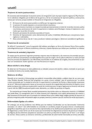 le
saludAte
Trastorno de estrés postraumático
En ocasiones está motivado por la situación previa a la inmigración o por el propio trayecto migratorio. Muy frecuen-
te en individuos refugiados, por el efecto de las guerras y de las circunstancias de represión política y social previa,
incluso por torturas, aunque también es frecuente en inmigrantes no refugiados.
     §§ El trastorno de estrés postraumático se define por los siguientes criterios:
     §§ La persona ha estado expuesta a un acontecimiento traumático.
     §§ El acontecimiento traumático es reexperimentado persistentemente a través de recuerdos intrusos, sueños
        recurrentes, sentimientos de revivir la experiencia o malestar psico-fisiológico intenso al exponerse a estí-
        mulos que recuerdan el trauma.
     §§ Evitación persistente de estímulos asociados al trauma.
     §§ Síntomas de hiperactivación como alteraciones del sueño, irritabilidad, dificultad para concentrarse, hiper-
        vigilancia o sobresaltos.
     §§ Estos síntomas duran más de 1 mes y producen malestar psicológico o deterioro sociolaboral significativo.

Trastornos de somatización
Se define la “somatización” como la expresión del malestar psicológico en forma de síntomas físicos. Estos pueden
sobrediagnosticarse por el distinto simbolismo, creencias y riqueza expresiva que utilizan para manifestar su malestar.

Trastornos de ansiedad y depresión
Se acepta que los pacientes migrantes presentan mayores tasas de depresión y de trastornos de ansiedad, que gru-
pos con idénticas características sociodemográficas de su país de origen o de la cultura anfitriona. La razón principal
sería los procesos de adaptación y las dificultades encontradas en el ambiente de acogida y frecuentemente se aso-
cian con somatización. Suelen aparecer con más frecuencia en mujeres.

Abuso alcohol u otras drogas
Se observan con frecuencia en estas poblaciones un elevado consumo de alcohol y tabaco, motivado en parte por
la soledad, el estrés y los estados depresivos.

Síndrome de Ulises
Llamado así en mención al héroe griego que padeció innumerables adversidades y peligros lejos de sus seres que-
ridos. También llamado “Síndrome del inmigrante con estrés crónico múltiple”, que se caracteriza por “un estrés
crónico provocado por la soledad, la lucha por la supervivencia, la sensación de fracaso y determinadas situaciones
de terror”.Afecta principalmente a quien se encuentra en situación de irregularidad administrativa. En España y otros
países europeos este síndrome se generalizó cuando las condiciones para inmigrar legalmente se hicieron más duras
a partir del año 2000. Actualmente podría estar afectando a un millón de personas en España.
    Se caracteriza por tristeza, llanto, ansiedad, pensamientos recurrentes sobre sus obsesiones, insomnio e irritabilidad
que puede llevar a la autoagresión, pero no existe síntomas de la depresión como apatía, pensamientos de muerte o
baja autoestima. Es frecuente que se acompañe de molestias físicas como cefalea, fatiga, mialgias, pérdida de memoria. La
persona inmigrante puede interpretarlo según sus propias creencias y sostener que son victimas de mal de ojo, brujería...

Enfermedades ligadas a la cultura
Sin embargo, uno de los problemas más difíciles para los médicos occidentales son los denominados “síndromes
asociados a la cultura”. Son enfermedades no conocidas en occidente, propias de grupos étnicos o localizaciones
geográficas específicas, que no se encuentran bien representadas en las clasificaciones psiquiátricas y que son difíciles
de diagnosticar y tratar. Serían una de las causas que incrementan los diagnósticos erróneos de psicosis en inmigran-
tes. Algunos de los síndromes psiquiátricos asociados a la cultura ya descritos en España son el “koro” o el “ataque
de nervios”. Estos cuadros es necesario remitirlos a profesionales de salud mental interesados en temas culturales.


24                       Campaña sobre el derecho a la salud desde un enfoque de equidad de género y respeto a la diversidad cultural
 