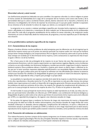 le
                                                                                                         saludAte
Diversidad cultural y salud mental
Las clasificaciones psiquiátricas habituales son poco sensibles a los aspectos culturales. La cultura indígena no posee
el mismo sentido de individualidad, de la culpa, de la concepción del ser humano como centro del mundo y de la
personalidad ideal que la cultura occidental. Existen, además, distinta valoración de lo masculino y femenino, de la
tolerancia a la ambigüedad y de la forma de expresar las emociones, por lo que para poder entender la expresión
de sus síntomas se ha de entender la cultura de origen, sus valores y su concepción de la salud.
    La emigración se va a asociar a malestar psicológico específico, por el propio hecho migratorio y adaptativo, así
como a dificultades en la detección y tratamiento de dicho malestar por el desconocimiento de los profesionales
de la salud. Por todo ello, la progresiva sensibilización de los médicos en temas culturales y de inmigración resulta
interesante, así como el desarrollo, desde las instituciones, de programas y recursos específicos para el abordaje de
esta situación.


2.4. La problemática sanitaria específica de las mujeres

2.4.1. Características de las mujeres
Mujeres y hombres afrontan muchos problemas de salud semejantes, pero las diferencias son de tal magnitud que la
salud de las mujeres merece que se le preste una atención particular. Las mujeres suelen vivir más que los hombres
porque tienen ventajas biológicas y de comportamiento. Pero en algunas circunstancias, sobre todo en partes de Asia,
estas ventajas son anuladas por la discriminación de las mujeres y como consecuencia su esperanza de vida al nacer
es igual o inferior a la de los hombres.
     Por si fuera poco, la vida más prolongada de las mujeres no es por fuerza más sana. Hay situaciones que son
exclusivamente femeninas y solo las mujeres experimentan sus repercusiones negativas. Algunas, como el embarazo
y el parto, no son enfermedades sino fenómenos biológicos y sociales que entrañan riesgos para la salud y requieren
asistencia sanitaria. Otros problemas afectan a hombres y mujeres, pero tienen un efecto mayor o diferente en és-
tas, que por lo tanto necesitan respuestas adaptadas específicamente a sus necesidades. Algunos trastornos afectan
más o menos por igual a ambos sexos, pero las mujeres se enfrentan con más dificultades para obtener la asistencia
sanitaria que necesitan. Por añadidura, las desigualdades de género, por ejemplo en materia de educación, ingresos y
empleo, limitan la capacidad de niñas y mujeres para proteger su propia salud.
    La sexualidad y la reproducción son aspectos centrales de la salud de las mujeres. La salud de las mujeres duran-
te los años reproductivos o fecundos (entre los 15 y los 49) es importante no solo para ellas mismas, sino porque
también tiene repercusiones en la salud y el desarrollo de la siguiente generación. Durante ese período, muchos de
los problemas de salud son exclusivos de las niñas y las mujeres. Por ejemplo, las complicaciones del embarazo y el
parto son la causa principal de muerte en las mujeres de entre 15 y 19 años en los países en desarrollo.
    A nivel mundial, la causa principal de muerte de las mujeres en edad reproductiva es el sida. Las niñas y las mu-
jeres son particularmente vulnerables a la infección por el VIH debido a una combinación de factores biológicos y
desigualdades de género, sobre todo en las culturas que limitan el conocimiento de las mujeres acerca de la infección
por el VIH, y su capacidad de protegerse y de negociar unas relaciones sexuales sin riesgo.
    En los países de ingresos bajos y medianos, los factores de riesgo más importantes de muerte y discapacidad
en este grupo de edad son la falta de medios anticonceptivos y las prácticas sexuales de riesgo. Ambas dan como
resultado embarazos no deseados, abortos peligrosos, complicaciones del embarazo y el parto e infecciones de
transmisión sexual, en particular la causada por el VIH. La violencia es otro riesgo importante para la salud sexual y
reproductiva de las mujeres que también puede ocasionar trastornos mentales y otros problemas crónicos de salud.

2.4.2. Prevención del embarazo en adolescentes
Con relativa frecuencia, el primer contacto de las mujeres inmigrantes con el sistema sanitario es debido a un emba-
razo o a alguna urgencia ginecológica. Pero las dos principales demandas respecto al terreno sexual y reproductivo,
son la utilización de métodos anticonceptivos y la interrupción voluntaria de embarazo.


Guía didáctica • saludalesaludate.blogspot.com                                                                      25
 